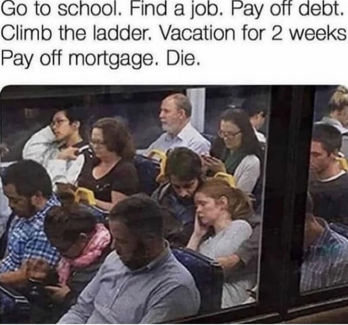 This meme is a humorous illustration of the monotony and desperation of modern life. The image depicts a crowded and exhausted-looking bus, with the text above it listing a series of mundane and unfulfilling tasks, such as "go to school", "get a job", "pay off debt", and eventually "die". The text implies that these tasks are so exhausting and overwhelming that they will ultimately lead to a person's demise.